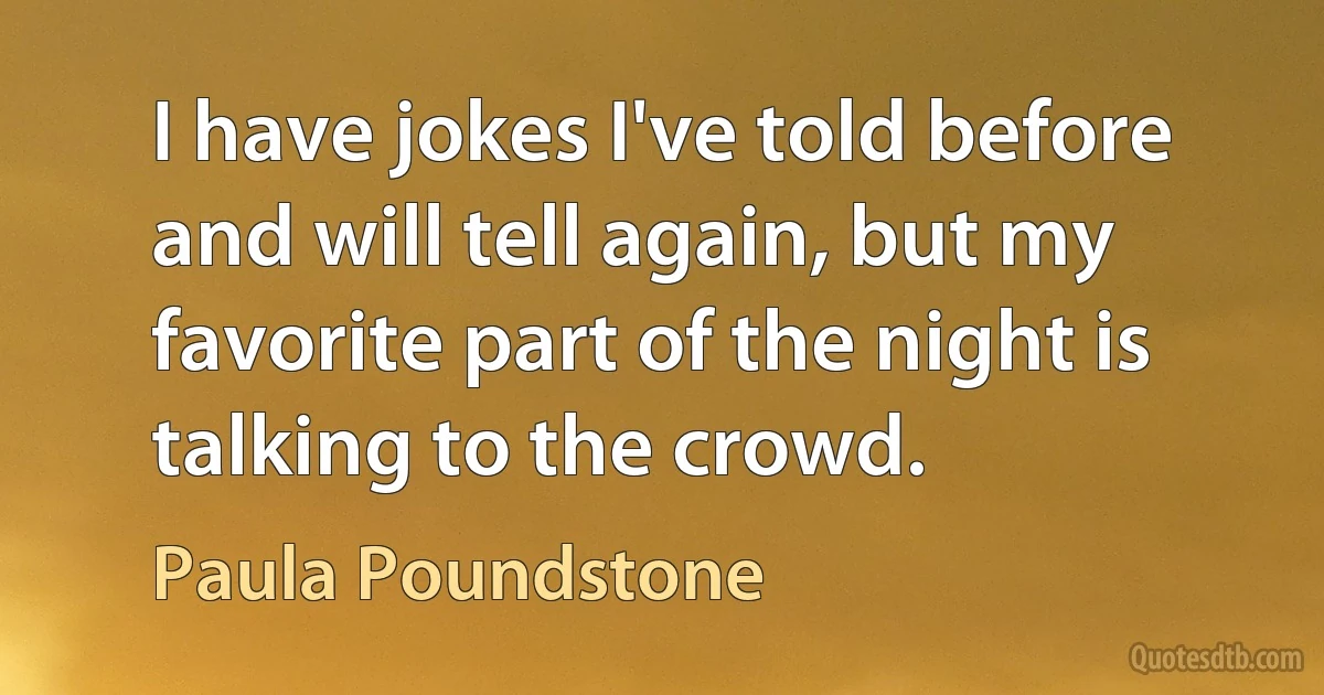 I have jokes I've told before and will tell again, but my favorite part of the night is talking to the crowd. (Paula Poundstone)