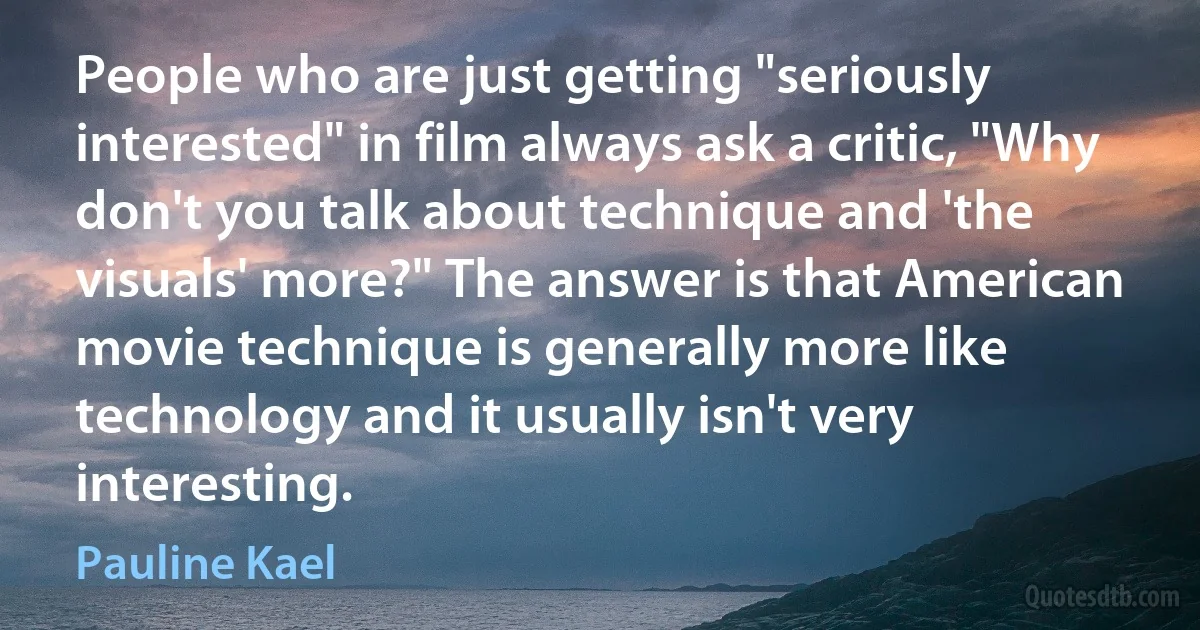 People who are just getting "seriously interested" in film always ask a critic, "Why don't you talk about technique and 'the visuals' more?" The answer is that American movie technique is generally more like technology and it usually isn't very interesting. (Pauline Kael)