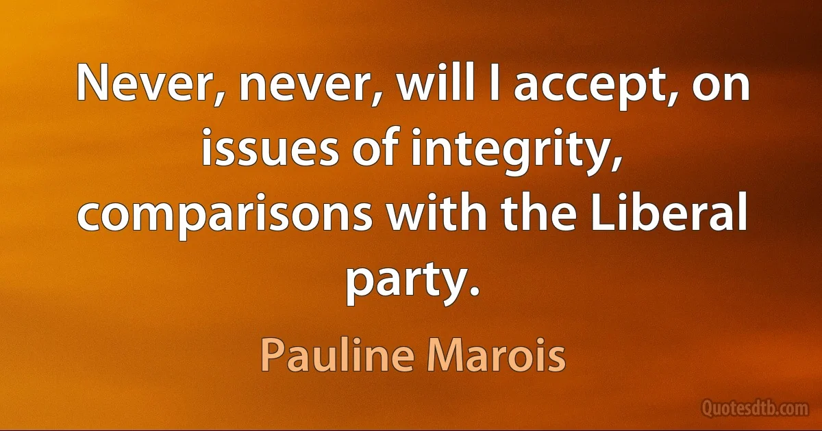 Never, never, will I accept, on issues of integrity, comparisons with the Liberal party. (Pauline Marois)