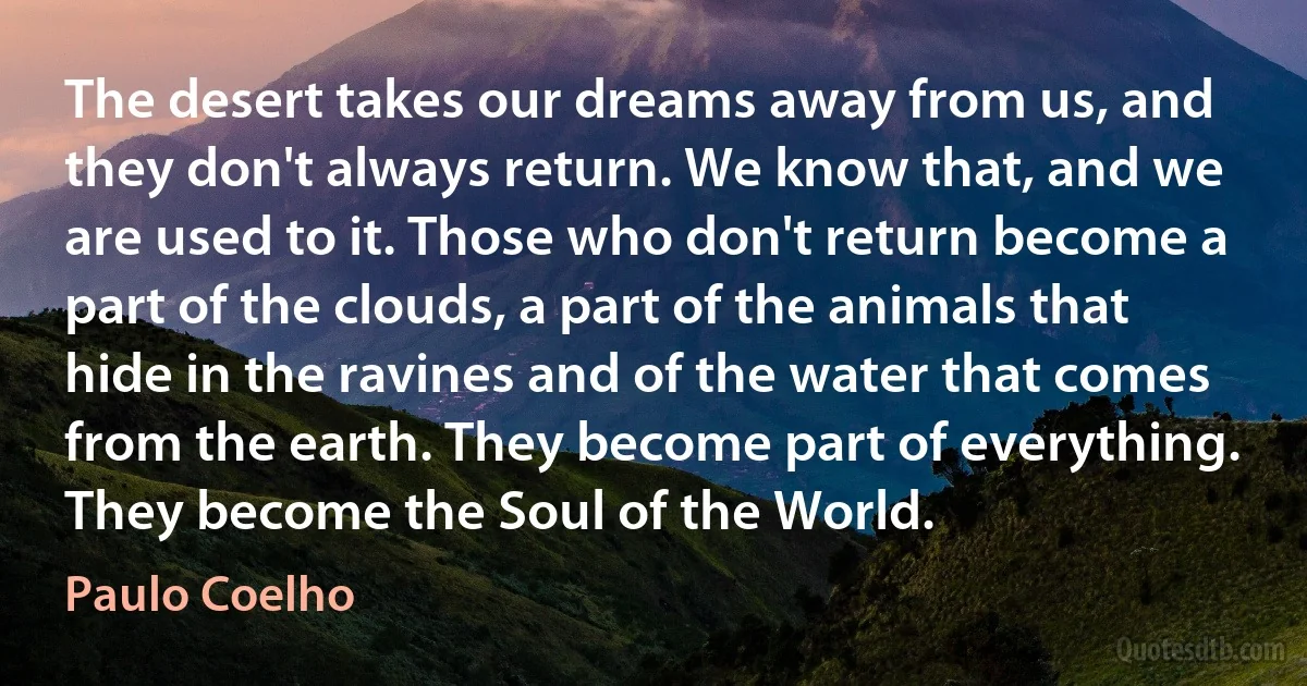 The desert takes our dreams away from us, and they don't always return. We know that, and we are used to it. Those who don't return become a part of the clouds, a part of the animals that hide in the ravines and of the water that comes from the earth. They become part of everything. They become the Soul of the World. (Paulo Coelho)