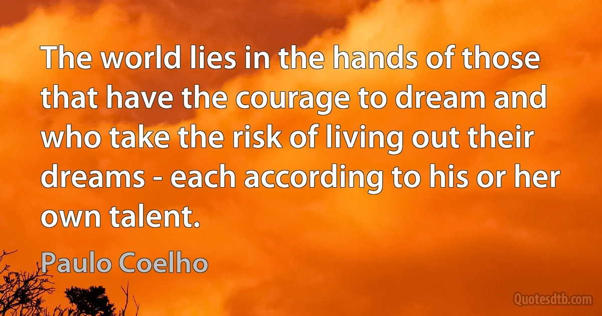 The world lies in the hands of those that have the courage to dream and who take the risk of living out their dreams - each according to his or her own talent. (Paulo Coelho)