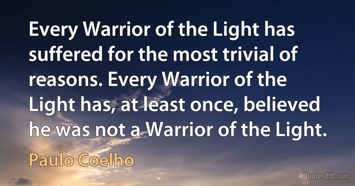 Every Warrior of the Light has suffered for the most trivial of reasons. Every Warrior of the Light has, at least once, believed he was not a Warrior of the Light. (Paulo Coelho)