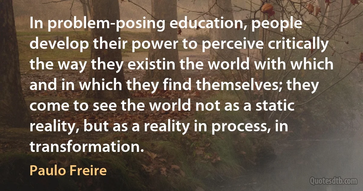 In problem-posing education, people develop their power to perceive critically the way they existin the world with which and in which they find themselves; they come to see the world not as a static reality, but as a reality in process, in transformation. (Paulo Freire)