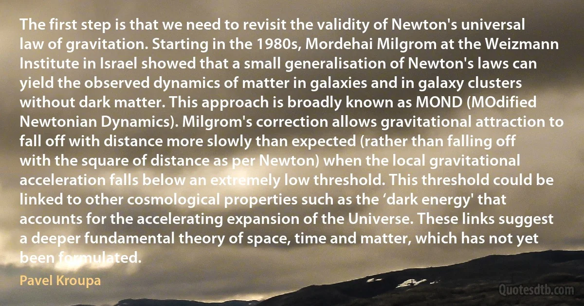 The first step is that we need to revisit the validity of Newton's universal law of gravitation. Starting in the 1980s, Mordehai Milgrom at the Weizmann Institute in Israel showed that a small generalisation of Newton's laws can yield the observed dynamics of matter in galaxies and in galaxy clusters without dark matter. This approach is broadly known as MOND (MOdified Newtonian Dynamics). Milgrom's correction allows gravitational attraction to fall off with distance more slowly than expected (rather than falling off with the square of distance as per Newton) when the local gravitational acceleration falls below an extremely low threshold. This threshold could be linked to other cosmological properties such as the ‘dark energy' that accounts for the accelerating expansion of the Universe. These links suggest a deeper fundamental theory of space, time and matter, which has not yet been formulated. (Pavel Kroupa)