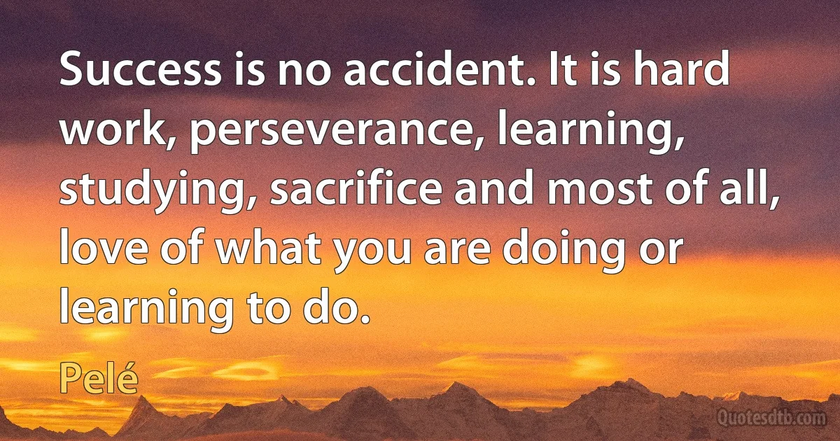 Success is no accident. It is hard work, perseverance, learning, studying, sacrifice and most of all, love of what you are doing or learning to do. (Pelé)