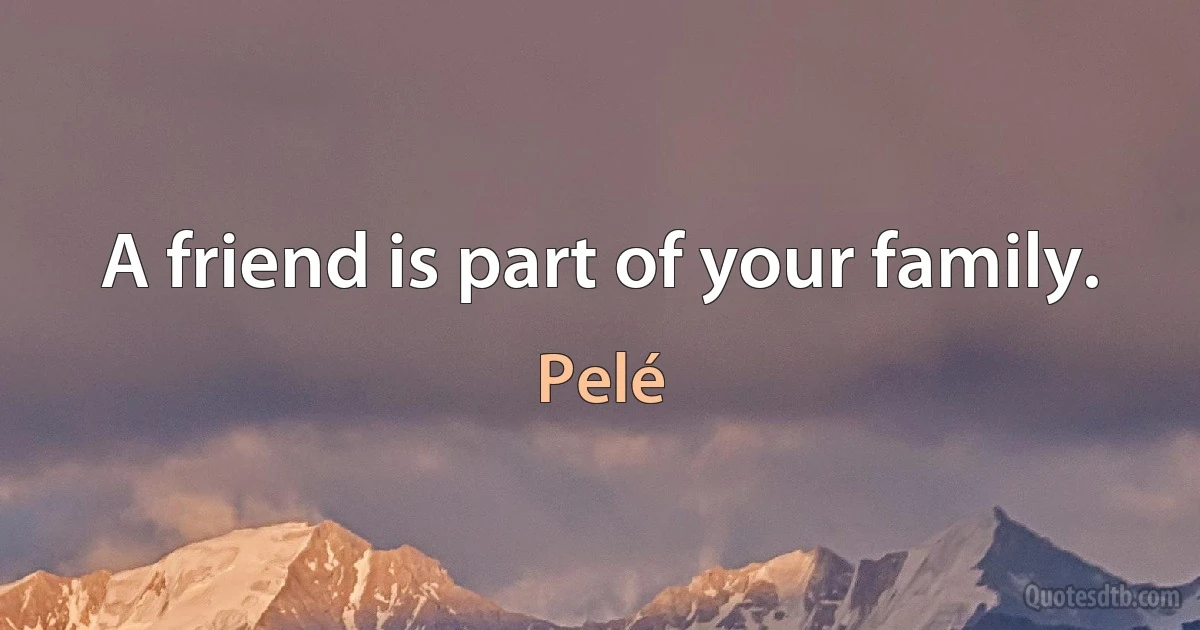 A friend is part of your family. (Pelé)