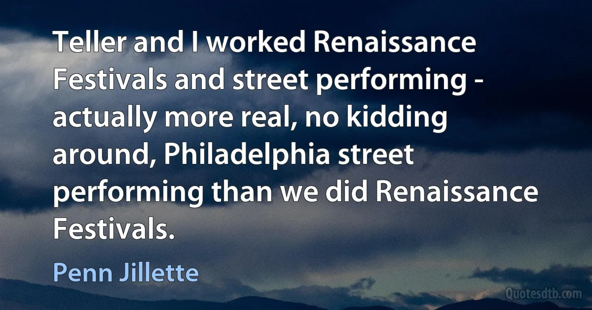 Teller and I worked Renaissance Festivals and street performing - actually more real, no kidding around, Philadelphia street performing than we did Renaissance Festivals. (Penn Jillette)