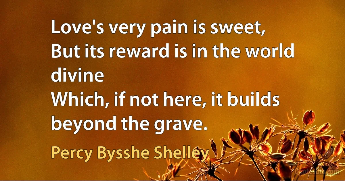 Love's very pain is sweet,
But its reward is in the world divine
Which, if not here, it builds beyond the grave. (Percy Bysshe Shelley)