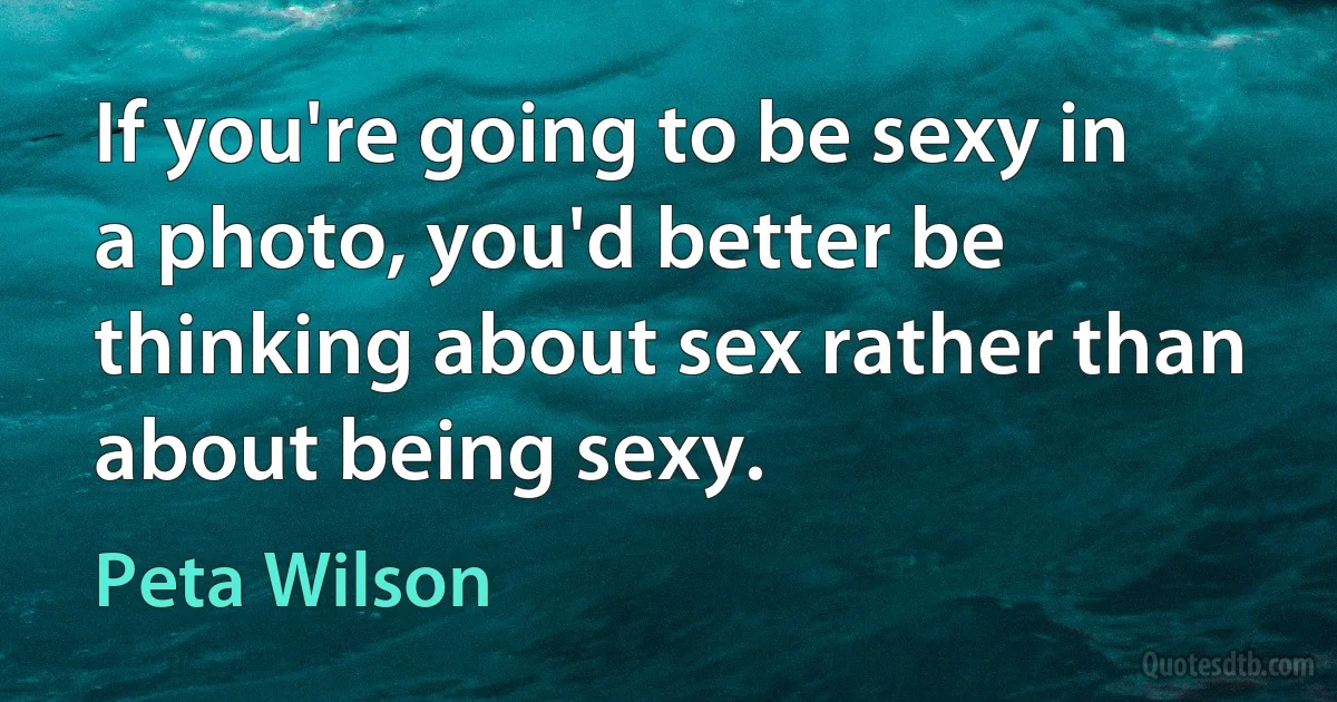 If you're going to be sexy in a photo, you'd better be thinking about sex rather than about being sexy. (Peta Wilson)