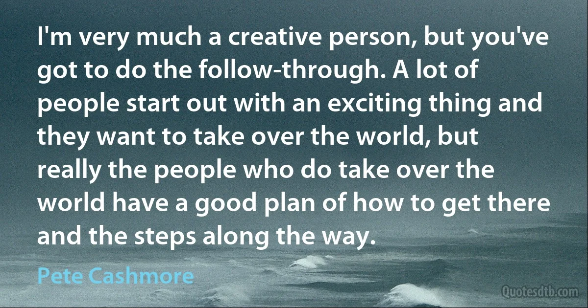 I'm very much a creative person, but you've got to do the follow-through. A lot of people start out with an exciting thing and they want to take over the world, but really the people who do take over the world have a good plan of how to get there and the steps along the way. (Pete Cashmore)