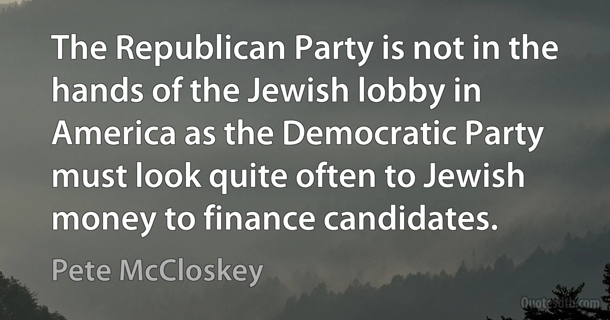 The Republican Party is not in the hands of the Jewish lobby in America as the Democratic Party must look quite often to Jewish money to finance candidates. (Pete McCloskey)