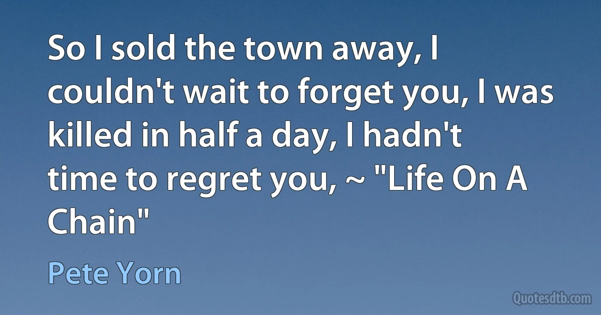 So I sold the town away, I couldn't wait to forget you, I was killed in half a day, I hadn't time to regret you, ~ "Life On A Chain" (Pete Yorn)