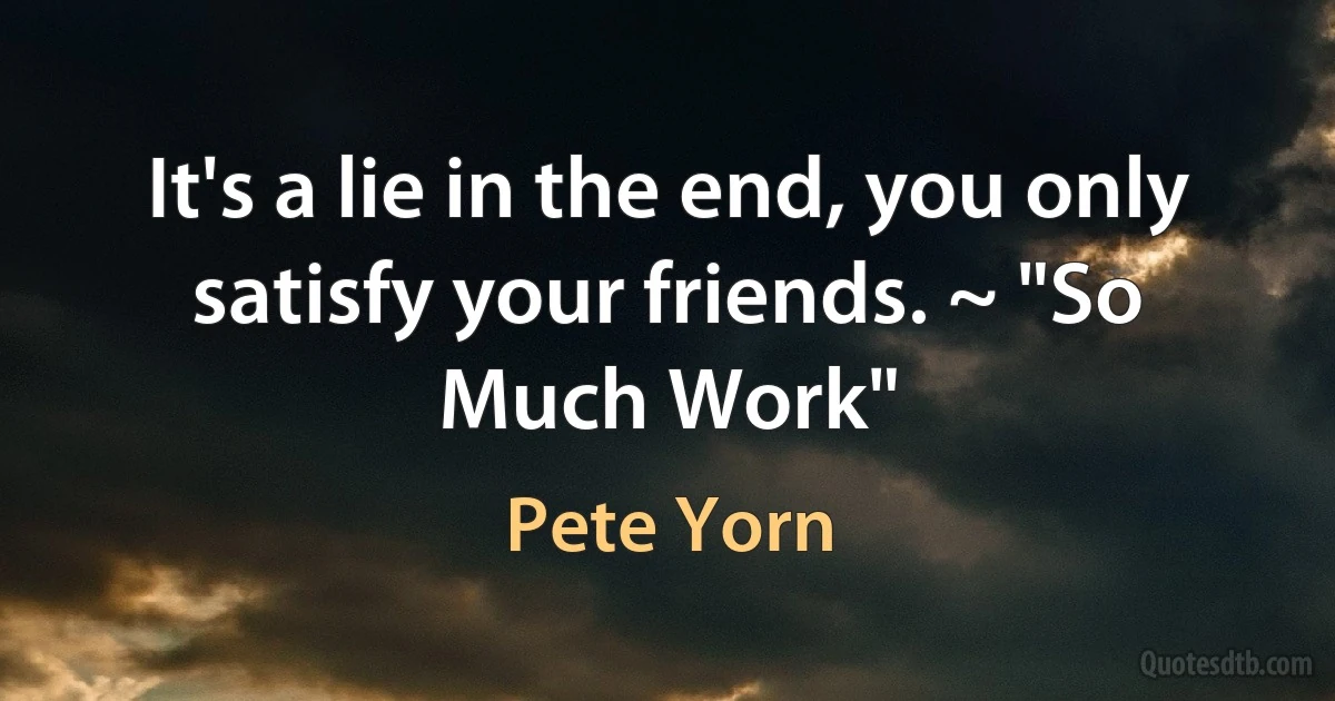 It's a lie in the end, you only satisfy your friends. ~ "So Much Work" (Pete Yorn)