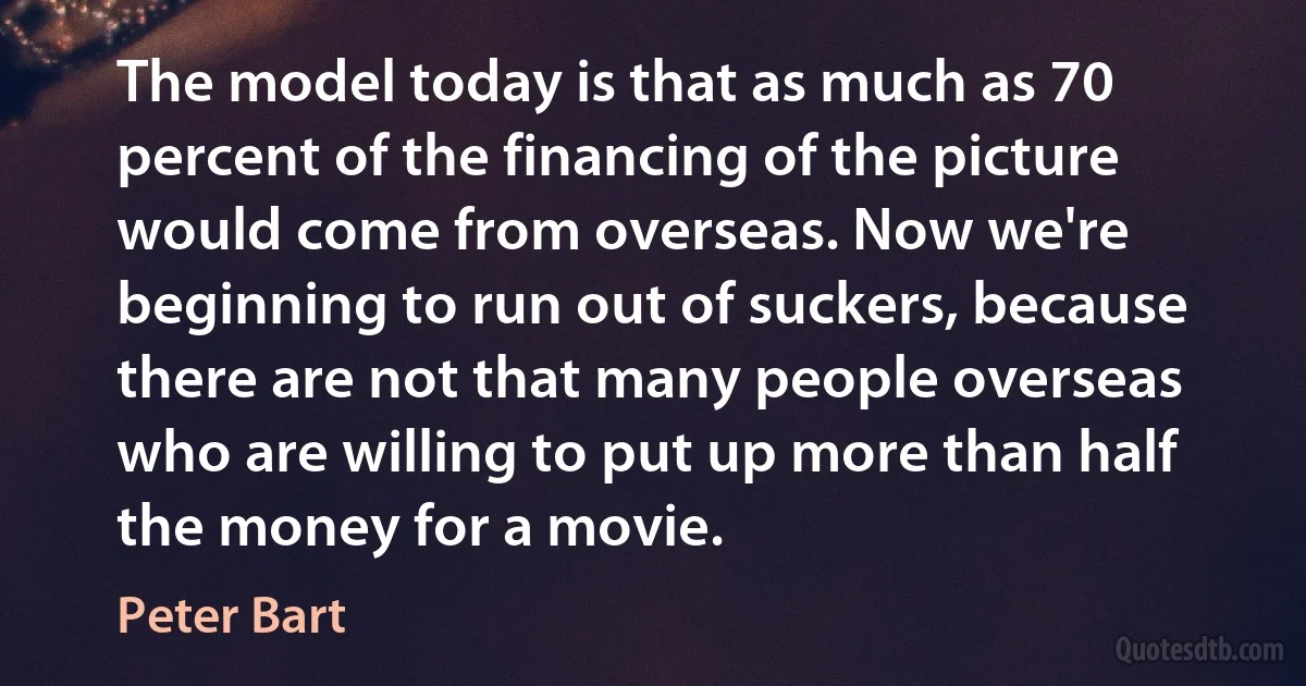 The model today is that as much as 70 percent of the financing of the picture would come from overseas. Now we're beginning to run out of suckers, because there are not that many people overseas who are willing to put up more than half the money for a movie. (Peter Bart)