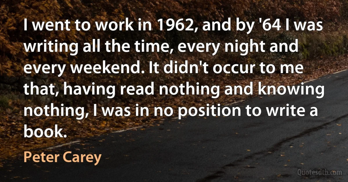 I went to work in 1962, and by '64 I was writing all the time, every night and every weekend. It didn't occur to me that, having read nothing and knowing nothing, I was in no position to write a book. (Peter Carey)