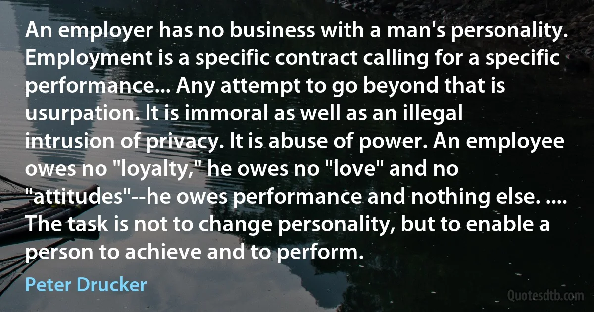 An employer has no business with a man's personality. Employment is a specific contract calling for a specific performance... Any attempt to go beyond that is usurpation. It is immoral as well as an illegal intrusion of privacy. It is abuse of power. An employee owes no "loyalty," he owes no "love" and no "attitudes"--he owes performance and nothing else. .... The task is not to change personality, but to enable a person to achieve and to perform. (Peter Drucker)