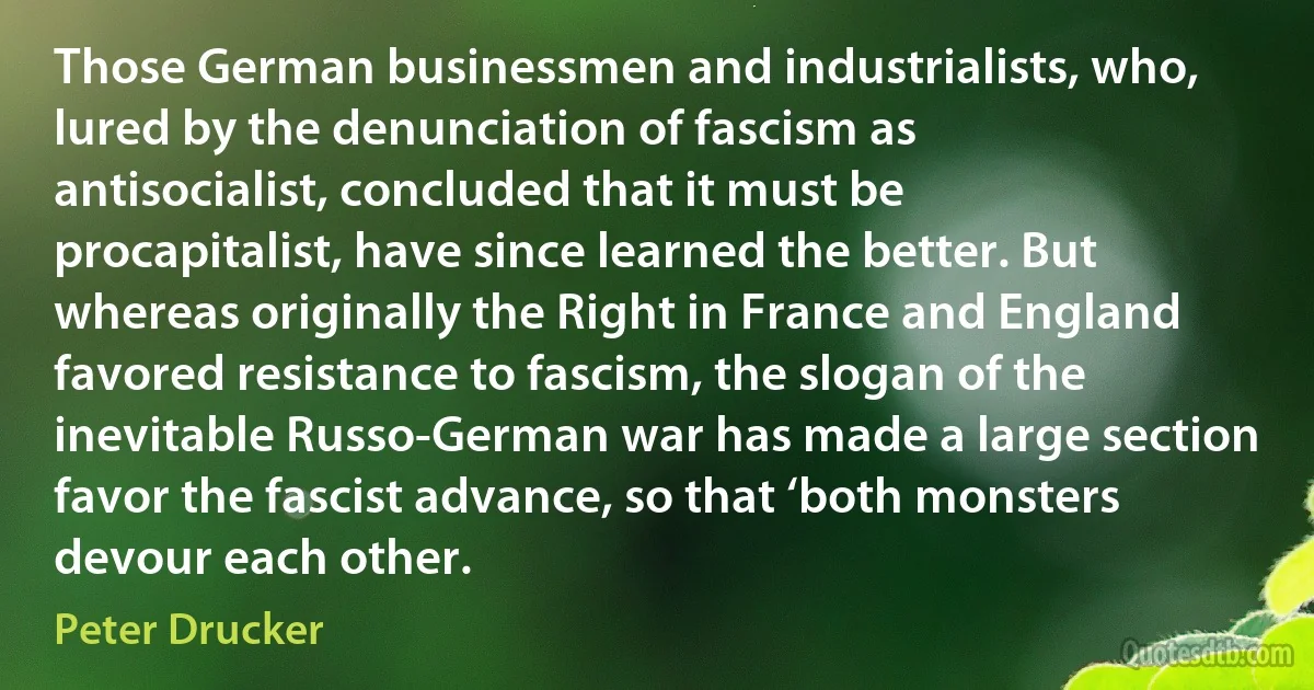 Those German businessmen and industrialists, who, lured by the denunciation of fascism as antisocialist, concluded that it must be procapitalist, have since learned the better. But whereas originally the Right in France and England favored resistance to fascism, the slogan of the inevitable Russo-German war has made a large section favor the fascist advance, so that ‘both monsters devour each other. (Peter Drucker)