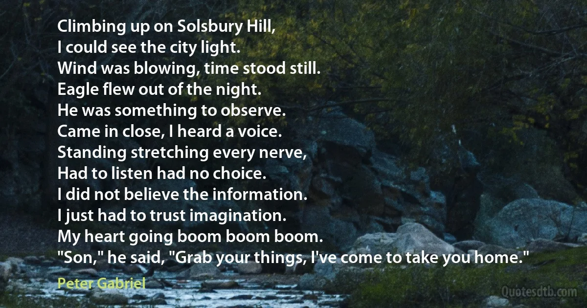 Climbing up on Solsbury Hill,
I could see the city light.
Wind was blowing, time stood still.
Eagle flew out of the night.
He was something to observe.
Came in close, I heard a voice.
Standing stretching every nerve,
Had to listen had no choice.
I did not believe the information.
I just had to trust imagination.
My heart going boom boom boom.
"Son," he said, "Grab your things, I've come to take you home." (Peter Gabriel)