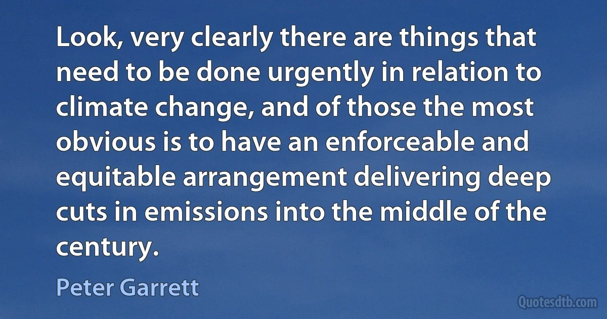 Look, very clearly there are things that need to be done urgently in relation to climate change, and of those the most obvious is to have an enforceable and equitable arrangement delivering deep cuts in emissions into the middle of the century. (Peter Garrett)