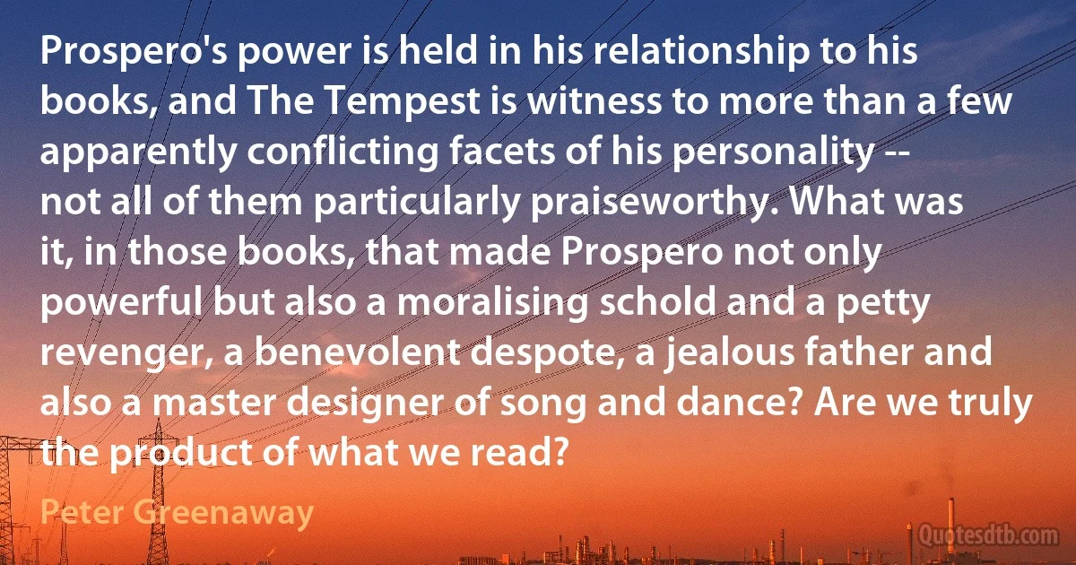 Prospero's power is held in his relationship to his books, and The Tempest is witness to more than a few apparently conflicting facets of his personality -- not all of them particularly praiseworthy. What was it, in those books, that made Prospero not only powerful but also a moralising schold and a petty revenger, a benevolent despote, a jealous father and also a master designer of song and dance? Are we truly the product of what we read? (Peter Greenaway)