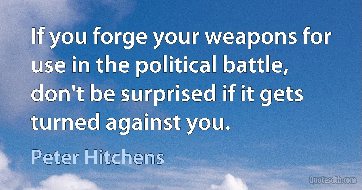 If you forge your weapons for use in the political battle, don't be surprised if it gets turned against you. (Peter Hitchens)