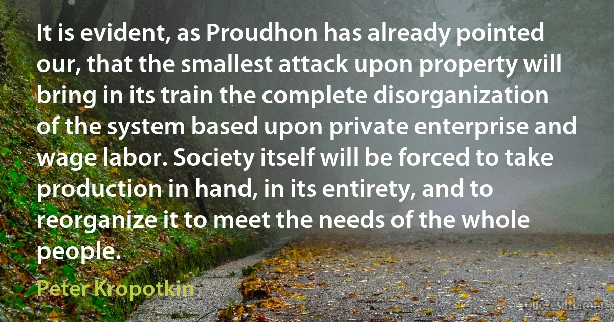 It is evident, as Proudhon has already pointed our, that the smallest attack upon property will bring in its train the complete disorganization of the system based upon private enterprise and wage labor. Society itself will be forced to take production in hand, in its entirety, and to reorganize it to meet the needs of the whole people. (Peter Kropotkin)