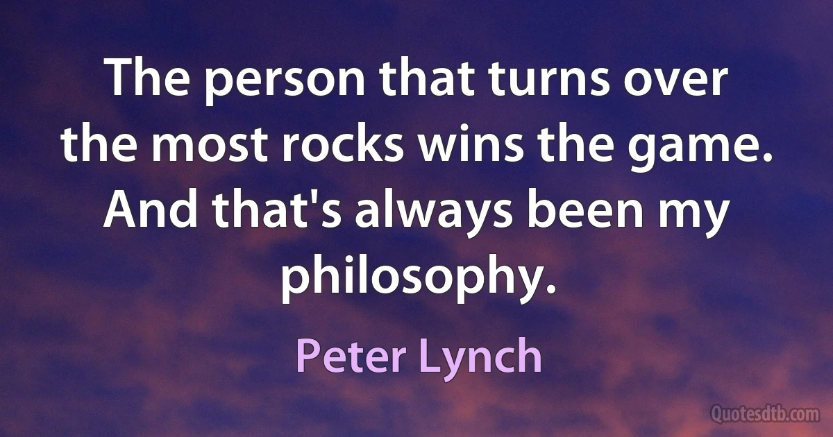 The person that turns over the most rocks wins the game. And that's always been my philosophy. (Peter Lynch)