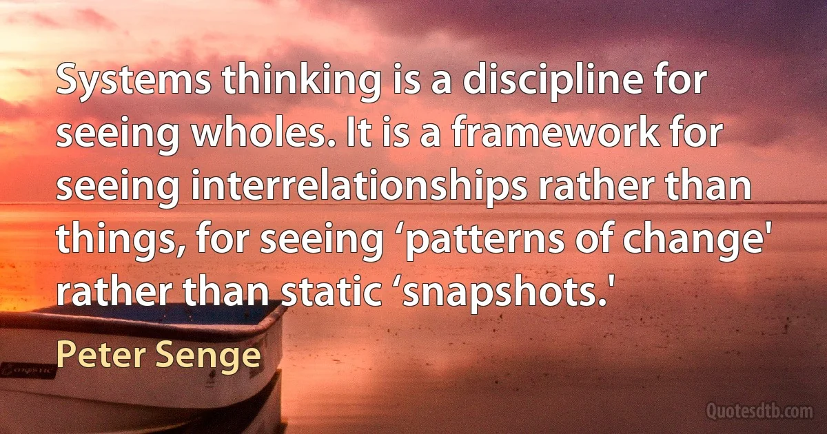 Systems thinking is a discipline for seeing wholes. It is a framework for seeing interrelationships rather than things, for seeing ‘patterns of change' rather than static ‘snapshots.' (Peter Senge)