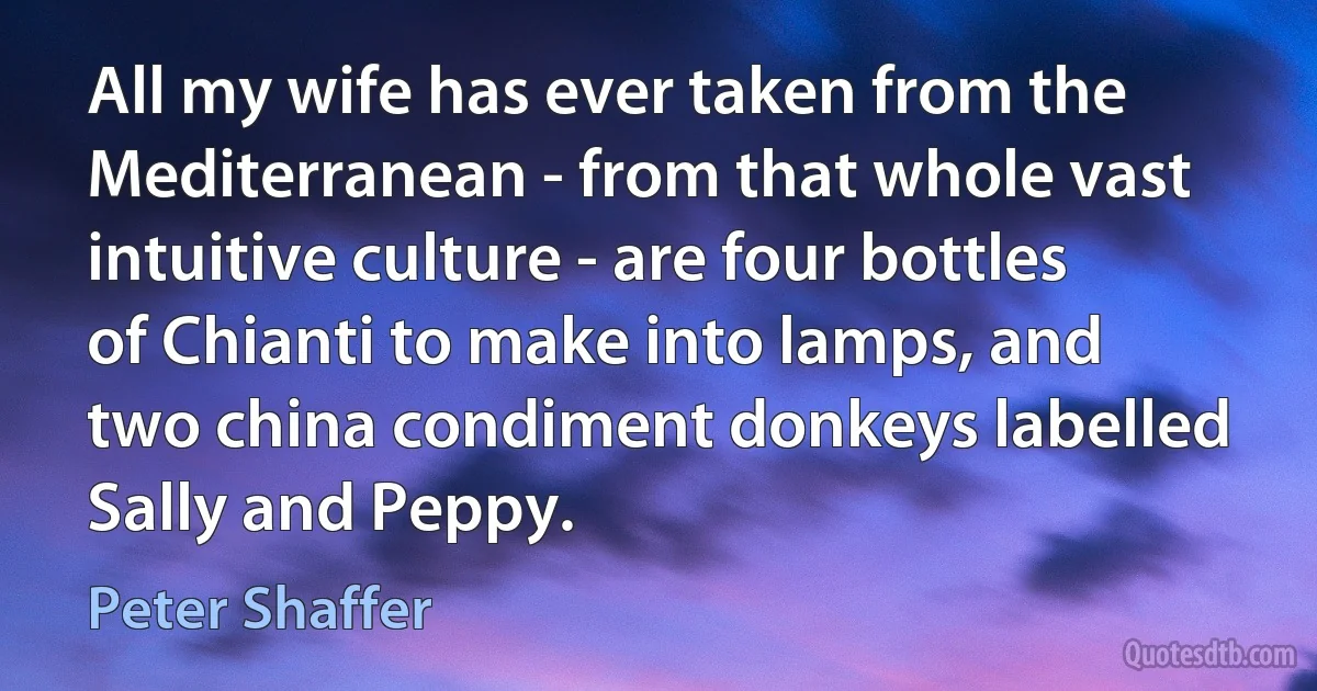 All my wife has ever taken from the Mediterranean - from that whole vast intuitive culture - are four bottles of Chianti to make into lamps, and two china condiment donkeys labelled Sally and Peppy. (Peter Shaffer)