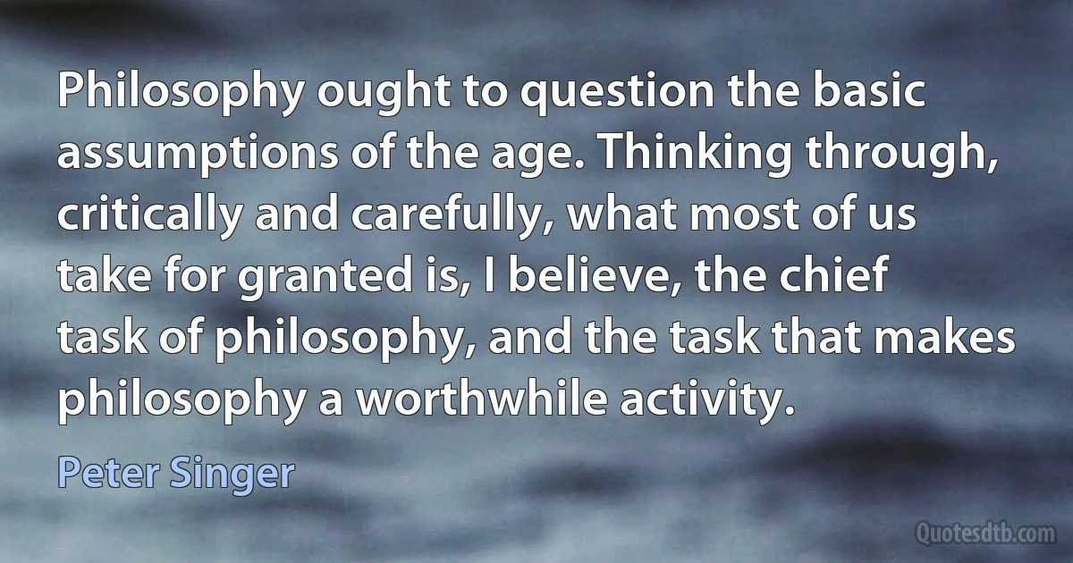 Philosophy ought to question the basic assumptions of the age. Thinking through, critically and carefully, what most of us take for granted is, I believe, the chief task of philosophy, and the task that makes philosophy a worthwhile activity. (Peter Singer)