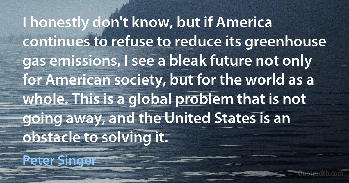 I honestly don't know, but if America continues to refuse to reduce its greenhouse gas emissions, I see a bleak future not only for American society, but for the world as a whole. This is a global problem that is not going away, and the United States is an obstacle to solving it. (Peter Singer)