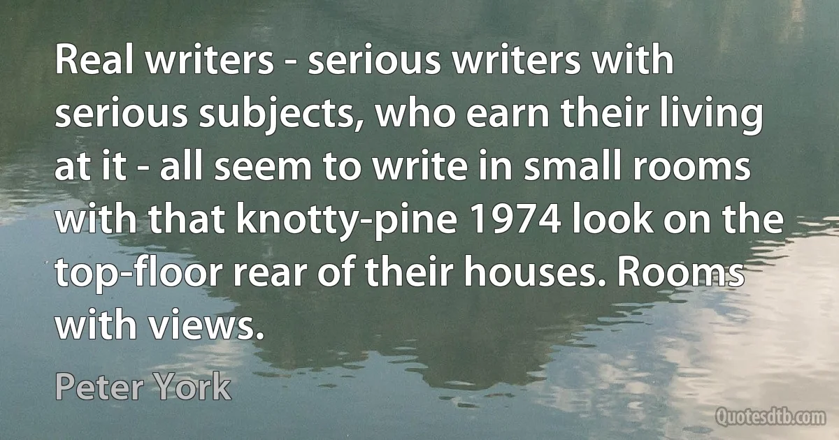 Real writers - serious writers with serious subjects, who earn their living at it - all seem to write in small rooms with that knotty-pine 1974 look on the top-floor rear of their houses. Rooms with views. (Peter York)