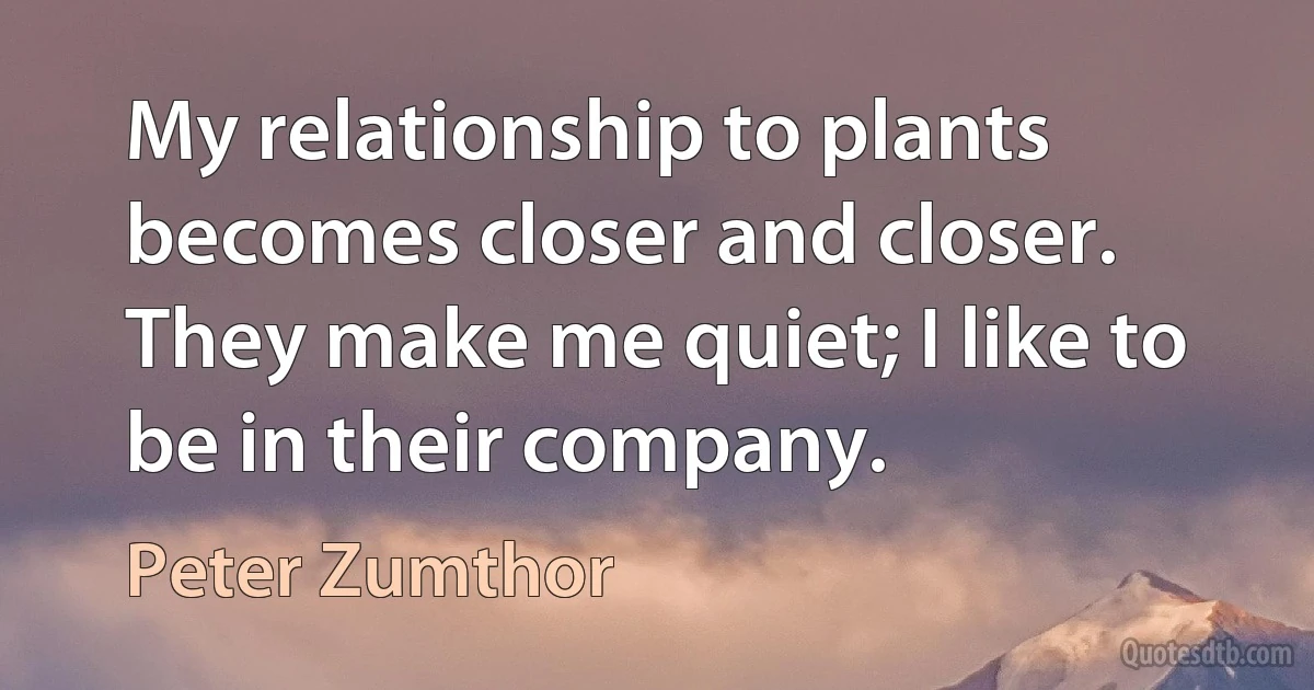 My relationship to plants becomes closer and closer. They make me quiet; I like to be in their company. (Peter Zumthor)