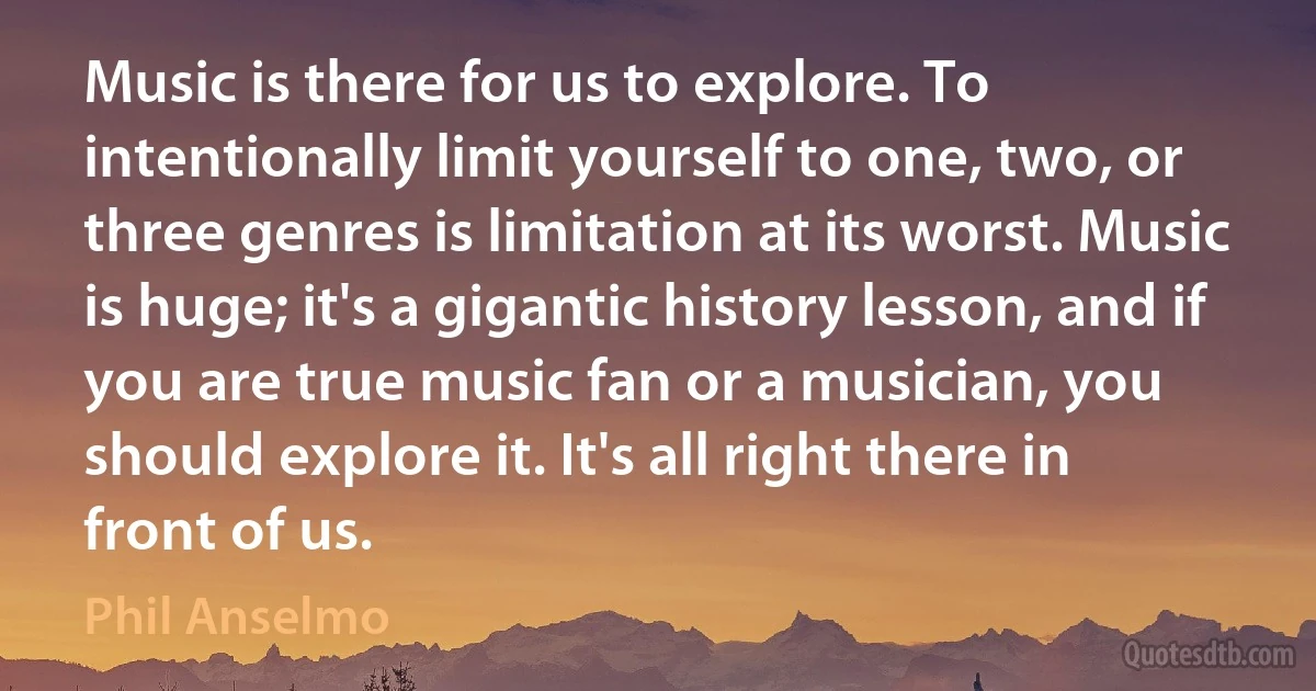 Music is there for us to explore. To intentionally limit yourself to one, two, or three genres is limitation at its worst. Music is huge; it's a gigantic history lesson, and if you are true music fan or a musician, you should explore it. It's all right there in front of us. (Phil Anselmo)