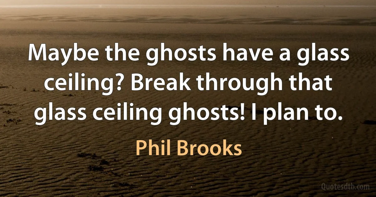 Maybe the ghosts have a glass ceiling? Break through that glass ceiling ghosts! I plan to. (Phil Brooks)