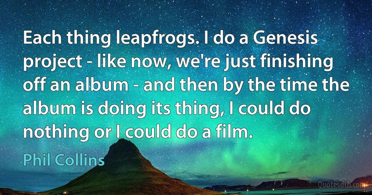 Each thing leapfrogs. I do a Genesis project - like now, we're just finishing off an album - and then by the time the album is doing its thing, I could do nothing or I could do a film. (Phil Collins)