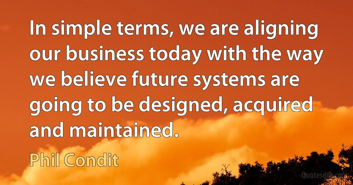 In simple terms, we are aligning our business today with the way we believe future systems are going to be designed, acquired and maintained. (Phil Condit)