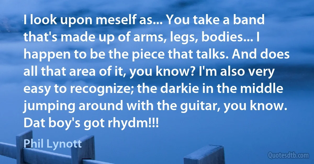 I look upon meself as... You take a band that's made up of arms, legs, bodies... I happen to be the piece that talks. And does all that area of it, you know? I'm also very easy to recognize; the darkie in the middle jumping around with the guitar, you know. Dat boy's got rhydm!!! (Phil Lynott)