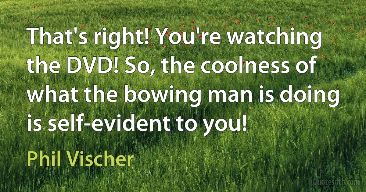 That's right! You're watching the DVD! So, the coolness of what the bowing man is doing is self-evident to you! (Phil Vischer)