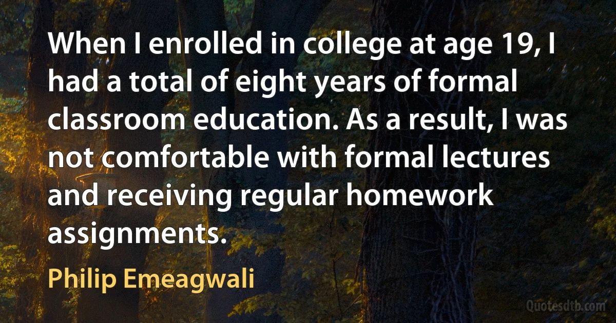 When I enrolled in college at age 19, I had a total of eight years of formal classroom education. As a result, I was not comfortable with formal lectures and receiving regular homework assignments. (Philip Emeagwali)