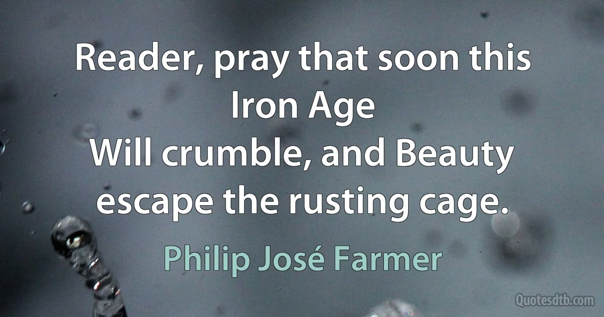 Reader, pray that soon this Iron Age
Will crumble, and Beauty escape the rusting cage. (Philip José Farmer)