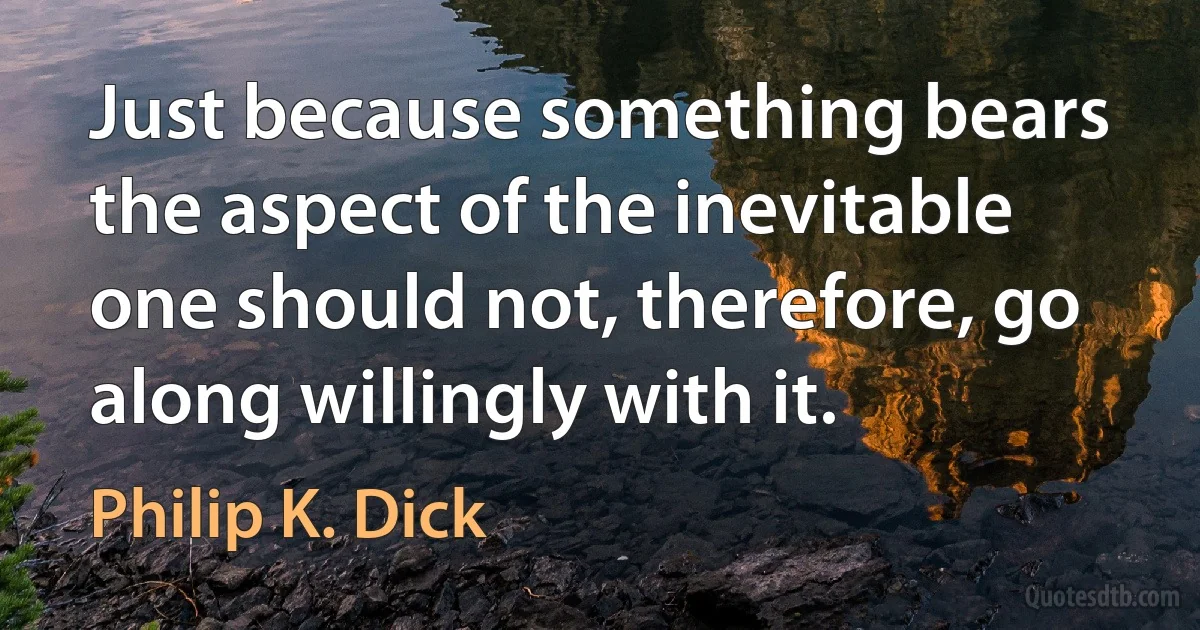 Just because something bears the aspect of the inevitable one should not, therefore, go along willingly with it. (Philip K. Dick)