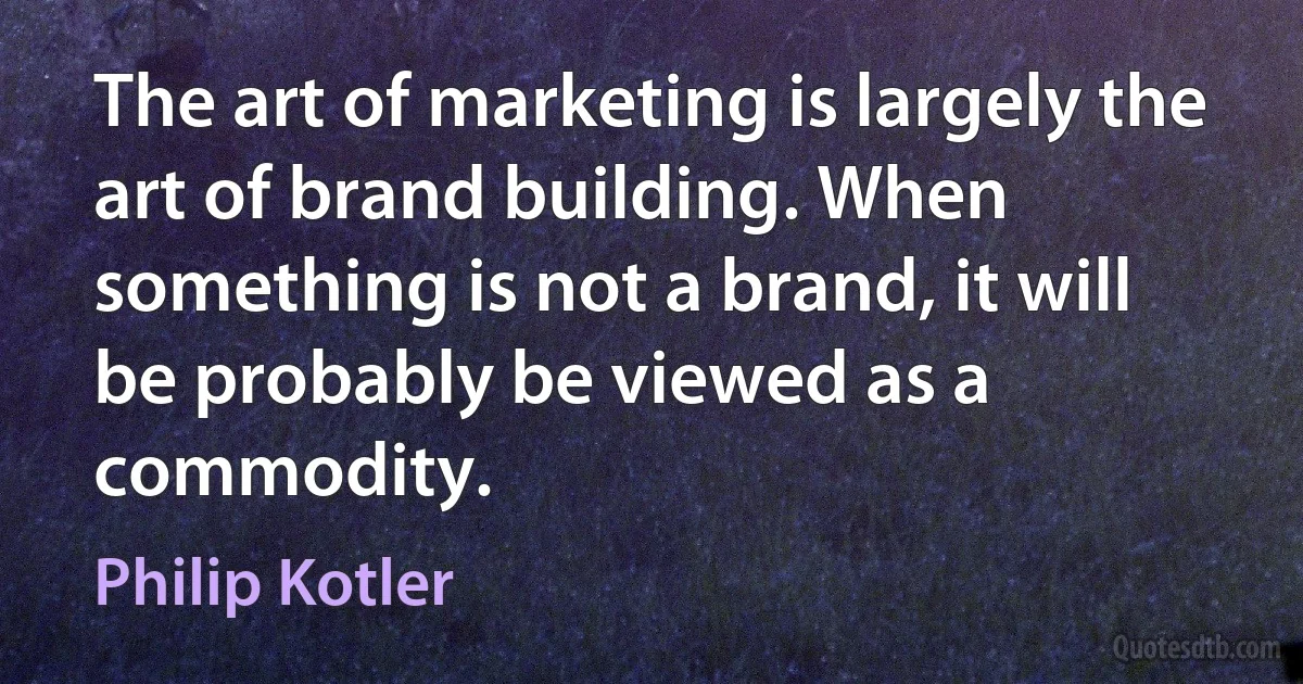 The art of marketing is largely the art of brand building. When something is not a brand, it will be probably be viewed as a commodity. (Philip Kotler)