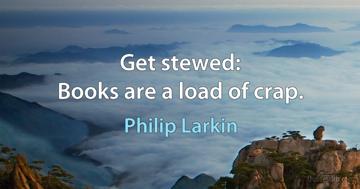 Get stewed:
Books are a load of crap. (Philip Larkin)