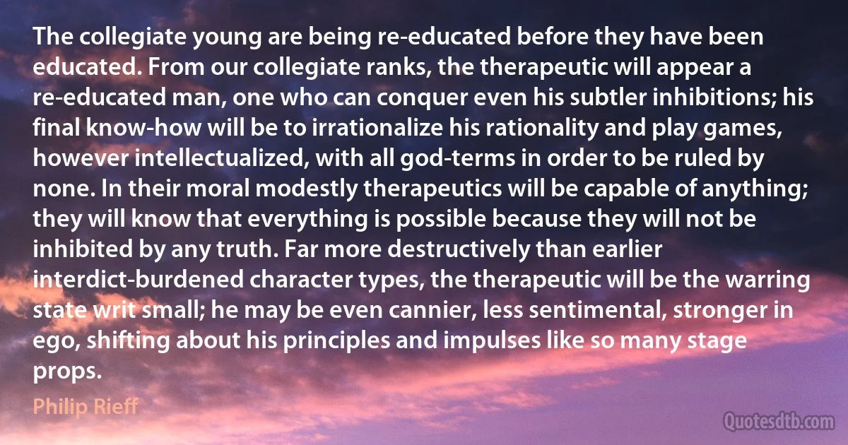 The collegiate young are being re-educated before they have been educated. From our collegiate ranks, the therapeutic will appear a re-educated man, one who can conquer even his subtler inhibitions; his final know-how will be to irrationalize his rationality and play games, however intellectualized, with all god-terms in order to be ruled by none. In their moral modestly therapeutics will be capable of anything; they will know that everything is possible because they will not be inhibited by any truth. Far more destructively than earlier interdict-burdened character types, the therapeutic will be the warring state writ small; he may be even cannier, less sentimental, stronger in ego, shifting about his principles and impulses like so many stage props. (Philip Rieff)