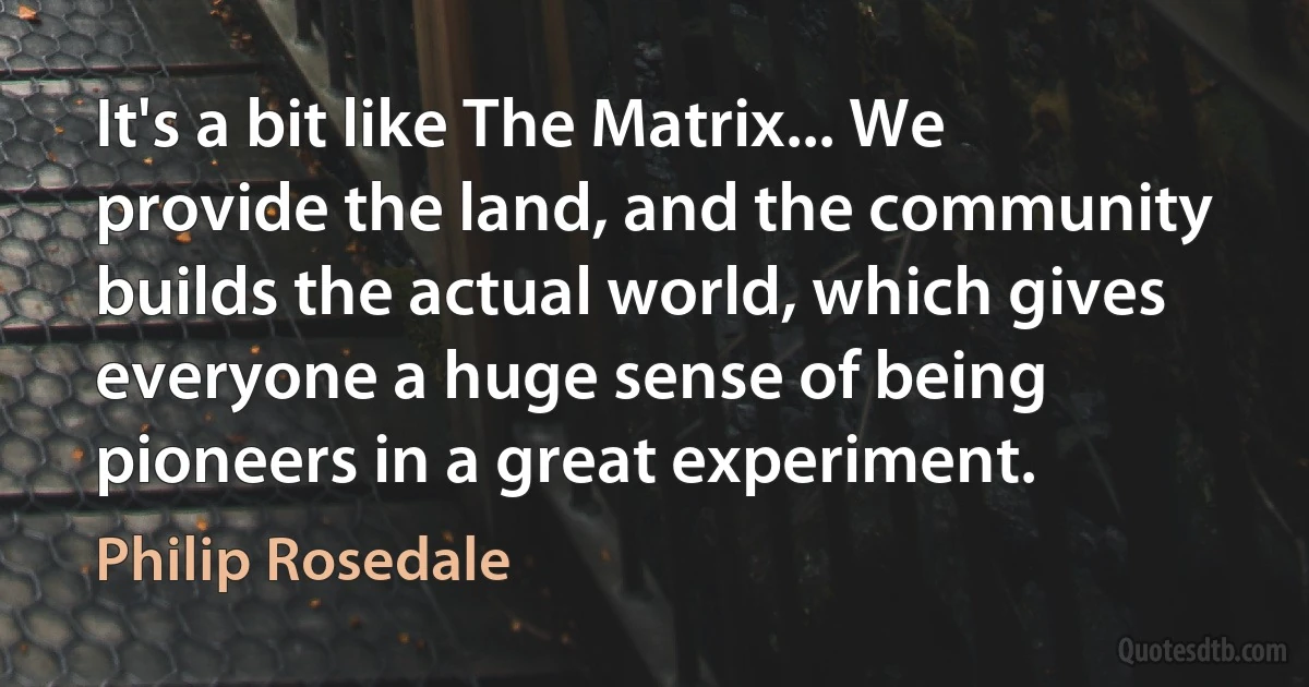 It's a bit like The Matrix... We provide the land, and the community builds the actual world, which gives everyone a huge sense of being pioneers in a great experiment. (Philip Rosedale)