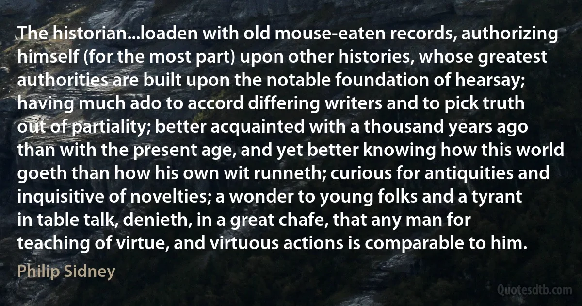 The historian...loaden with old mouse-eaten records, authorizing himself (for the most part) upon other histories, whose greatest authorities are built upon the notable foundation of hearsay; having much ado to accord differing writers and to pick truth out of partiality; better acquainted with a thousand years ago than with the present age, and yet better knowing how this world goeth than how his own wit runneth; curious for antiquities and inquisitive of novelties; a wonder to young folks and a tyrant in table talk, denieth, in a great chafe, that any man for teaching of virtue, and virtuous actions is comparable to him. (Philip Sidney)