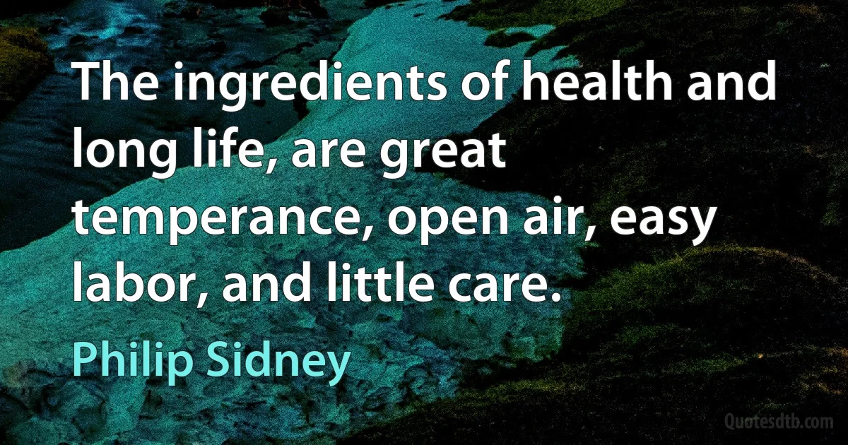 The ingredients of health and long life, are great temperance, open air, easy labor, and little care. (Philip Sidney)