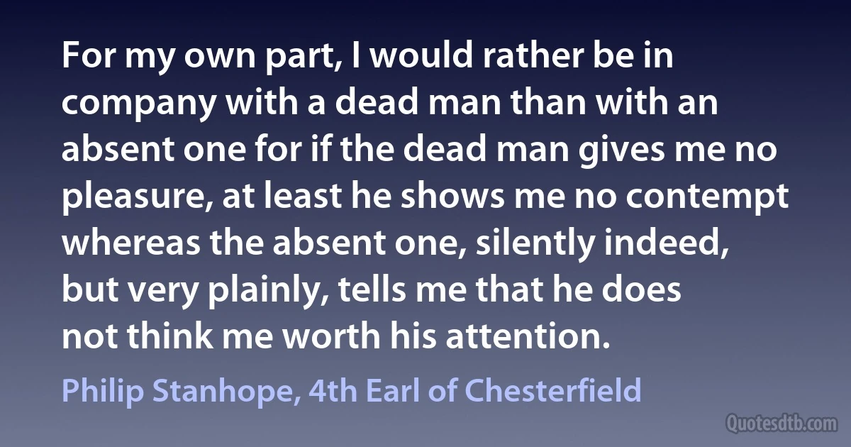 For my own part, I would rather be in company with a dead man than with an absent one for if the dead man gives me no pleasure, at least he shows me no contempt whereas the absent one, silently indeed, but very plainly, tells me that he does not think me worth his attention. (Philip Stanhope, 4th Earl of Chesterfield)