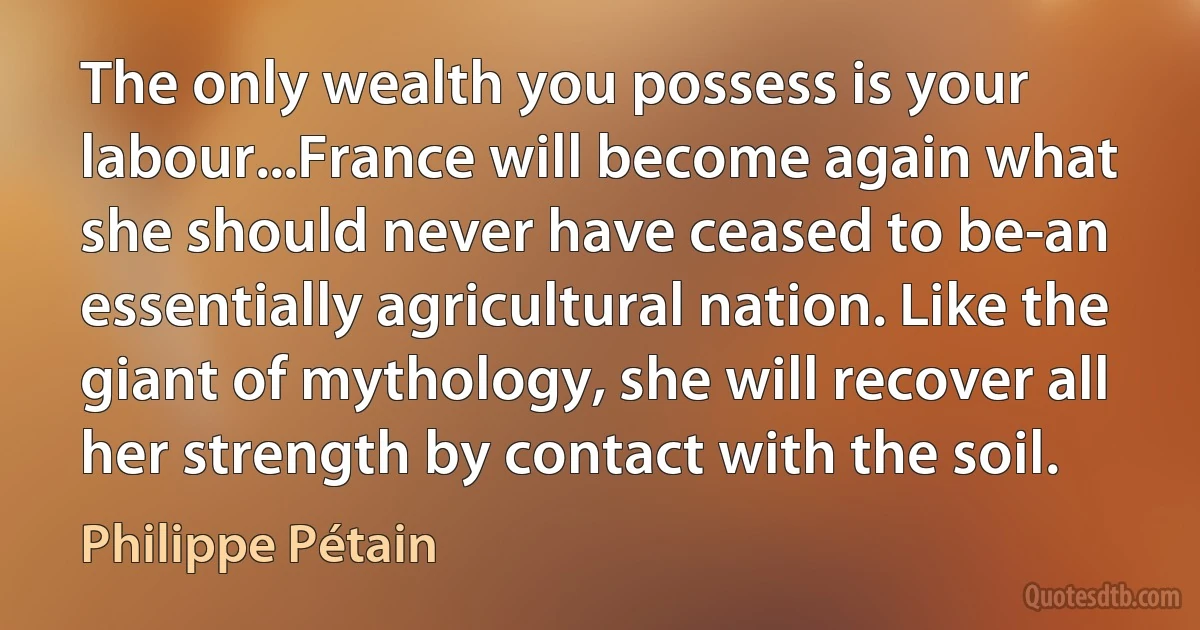 The only wealth you possess is your labour...France will become again what she should never have ceased to be-an essentially agricultural nation. Like the giant of mythology, she will recover all her strength by contact with the soil. (Philippe Pétain)